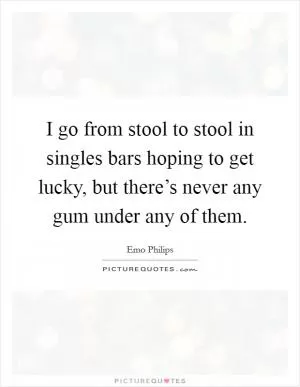 I go from stool to stool in singles bars hoping to get lucky, but there’s never any gum under any of them Picture Quote #1