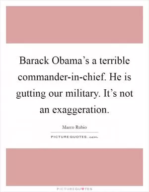 Barack Obama’s a terrible commander-in-chief. He is gutting our military. It’s not an exaggeration Picture Quote #1