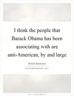 I think the people that Barack Obama has been associating with are anti-American, by and large Picture Quote #1