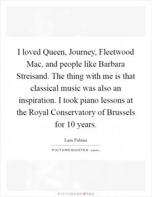 I loved Queen, Journey, Fleetwood Mac, and people like Barbara Streisand. The thing with me is that classical music was also an inspiration. I took piano lessons at the Royal Conservatory of Brussels for 10 years Picture Quote #1