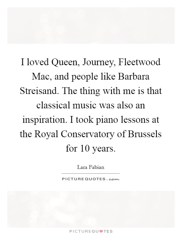 I loved Queen, Journey, Fleetwood Mac, and people like Barbara Streisand. The thing with me is that classical music was also an inspiration. I took piano lessons at the Royal Conservatory of Brussels for 10 years. Picture Quote #1
