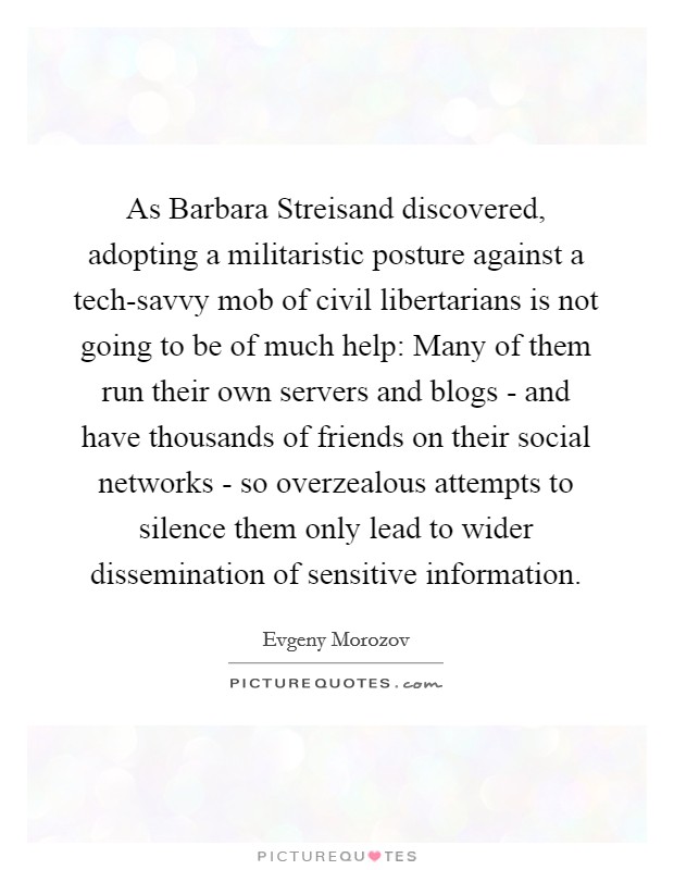 As Barbara Streisand discovered, adopting a militaristic posture against a tech-savvy mob of civil libertarians is not going to be of much help: Many of them run their own servers and blogs - and have thousands of friends on their social networks - so overzealous attempts to silence them only lead to wider dissemination of sensitive information. Picture Quote #1