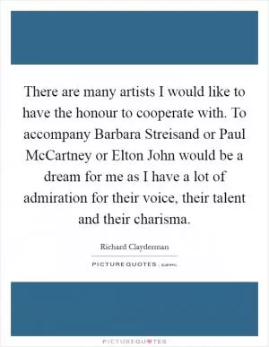 There are many artists I would like to have the honour to cooperate with. To accompany Barbara Streisand or Paul McCartney or Elton John would be a dream for me as I have a lot of admiration for their voice, their talent and their charisma Picture Quote #1