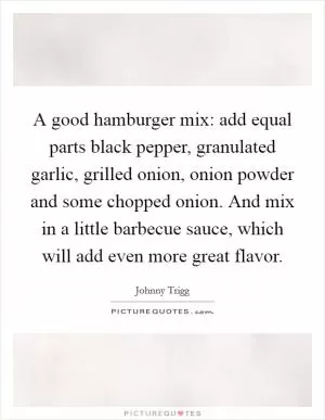 A good hamburger mix: add equal parts black pepper, granulated garlic, grilled onion, onion powder and some chopped onion. And mix in a little barbecue sauce, which will add even more great flavor Picture Quote #1