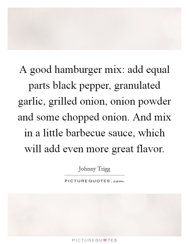 A good hamburger mix: add equal parts black pepper, granulated garlic, grilled onion, onion powder and some chopped onion. And mix in a little barbecue sauce, which will add even more great flavor. Picture Quote #1