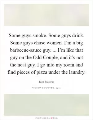 Some guys smoke. Some guys drink. Some guys chase women. I’m a big barbecue-sauce guy. ... I’m like that guy on the Odd Couple, and it’s not the neat guy. I go into my room and find pieces of pizza under the laundry Picture Quote #1