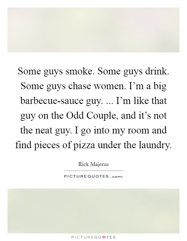 Some guys smoke. Some guys drink. Some guys chase women. I'm a big barbecue-sauce guy. ... I'm like that guy on the Odd Couple, and it's not the neat guy. I go into my room and find pieces of pizza under the laundry. Picture Quote #1