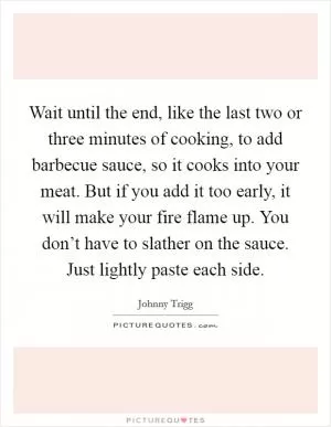 Wait until the end, like the last two or three minutes of cooking, to add barbecue sauce, so it cooks into your meat. But if you add it too early, it will make your fire flame up. You don’t have to slather on the sauce. Just lightly paste each side Picture Quote #1