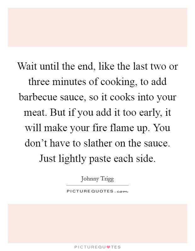 Wait until the end, like the last two or three minutes of cooking, to add barbecue sauce, so it cooks into your meat. But if you add it too early, it will make your fire flame up. You don't have to slather on the sauce. Just lightly paste each side. Picture Quote #1