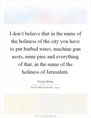 I don’t believe that in the name of the holiness of the city you have to put barbed wires, machine gun nests, mine pins and everything of that, in the name of the holiness of Jerusalem Picture Quote #1