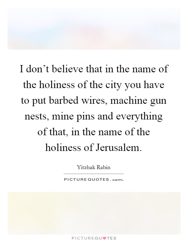 I don't believe that in the name of the holiness of the city you have to put barbed wires, machine gun nests, mine pins and everything of that, in the name of the holiness of Jerusalem. Picture Quote #1
