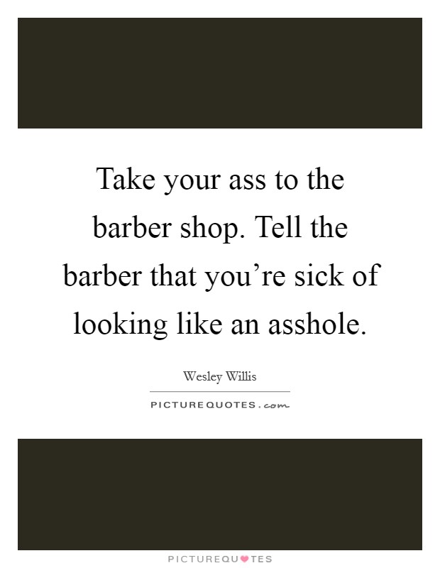 Take your ass to the barber shop. Tell the barber that you're sick of looking like an asshole. Picture Quote #1