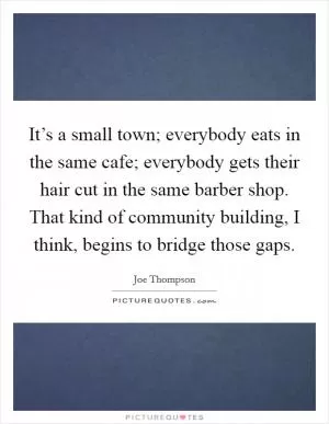 It’s a small town; everybody eats in the same cafe; everybody gets their hair cut in the same barber shop. That kind of community building, I think, begins to bridge those gaps Picture Quote #1