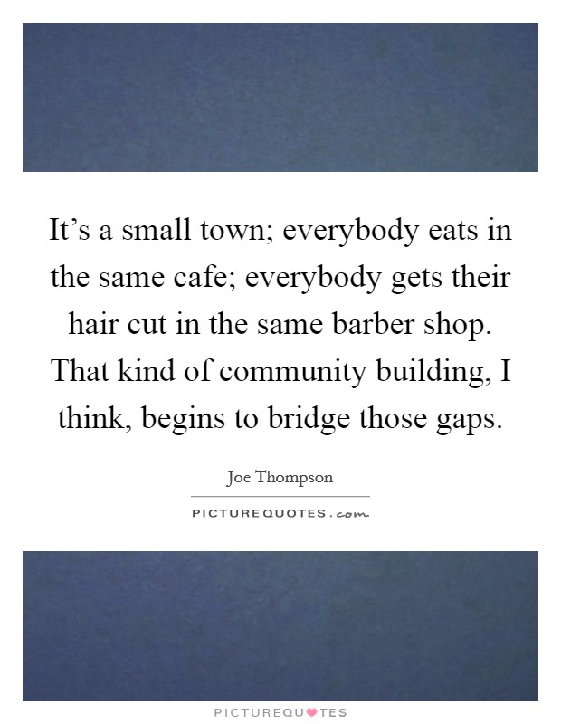It's a small town; everybody eats in the same cafe; everybody gets their hair cut in the same barber shop. That kind of community building, I think, begins to bridge those gaps. Picture Quote #1