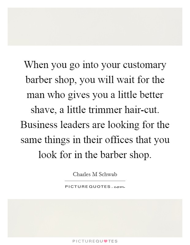 When you go into your customary barber shop, you will wait for the man who gives you a little better shave, a little trimmer hair-cut. Business leaders are looking for the same things in their offices that you look for in the barber shop. Picture Quote #1
