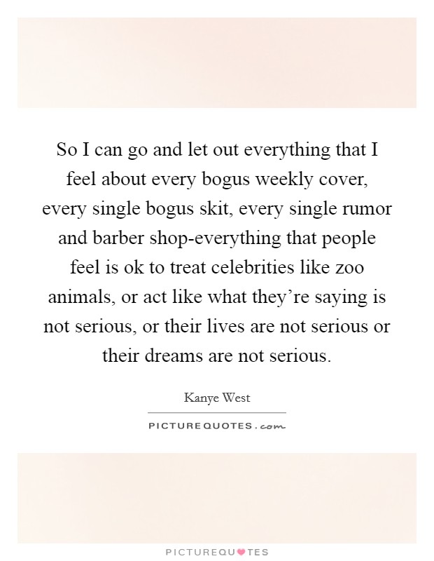So I can go and let out everything that I feel about every bogus weekly cover, every single bogus skit, every single rumor and barber shop-everything that people feel is ok to treat celebrities like zoo animals, or act like what they're saying is not serious, or their lives are not serious or their dreams are not serious. Picture Quote #1