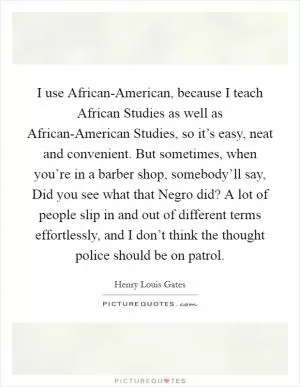 I use African-American, because I teach African Studies as well as African-American Studies, so it’s easy, neat and convenient. But sometimes, when you’re in a barber shop, somebody’ll say, Did you see what that Negro did? A lot of people slip in and out of different terms effortlessly, and I don’t think the thought police should be on patrol Picture Quote #1