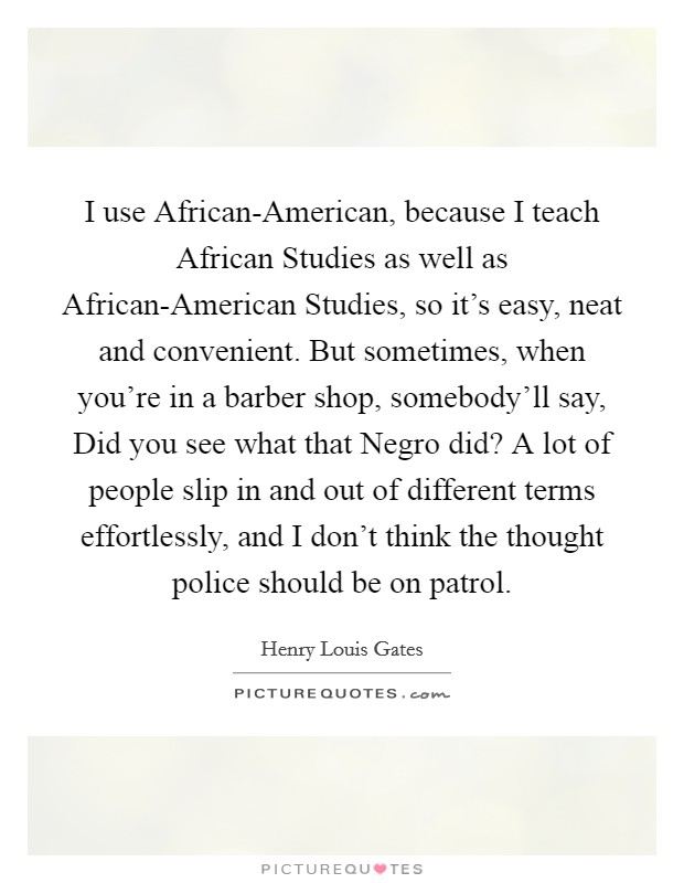 I use African-American, because I teach African Studies as well as African-American Studies, so it's easy, neat and convenient. But sometimes, when you're in a barber shop, somebody'll say, Did you see what that Negro did? A lot of people slip in and out of different terms effortlessly, and I don't think the thought police should be on patrol. Picture Quote #1
