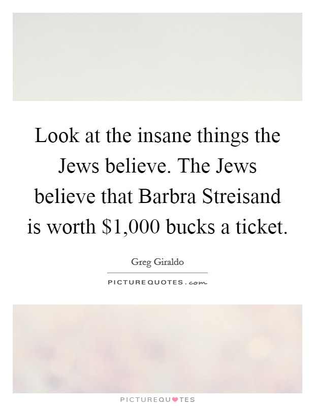 Look at the insane things the Jews believe. The Jews believe that Barbra Streisand is worth $1,000 bucks a ticket. Picture Quote #1