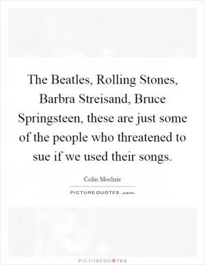The Beatles, Rolling Stones, Barbra Streisand, Bruce Springsteen, these are just some of the people who threatened to sue if we used their songs Picture Quote #1