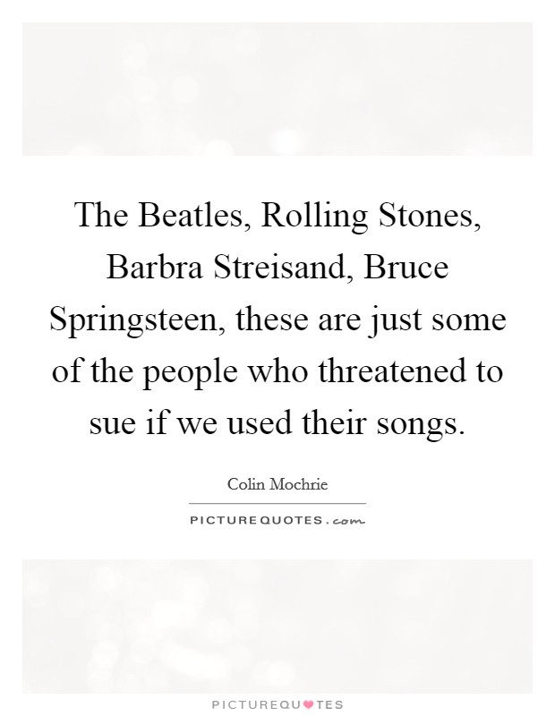 The Beatles, Rolling Stones, Barbra Streisand, Bruce Springsteen, these are just some of the people who threatened to sue if we used their songs. Picture Quote #1