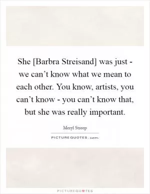 She [Barbra Streisand] was just - we can’t know what we mean to each other. You know, artists, you can’t know - you can’t know that, but she was really important Picture Quote #1