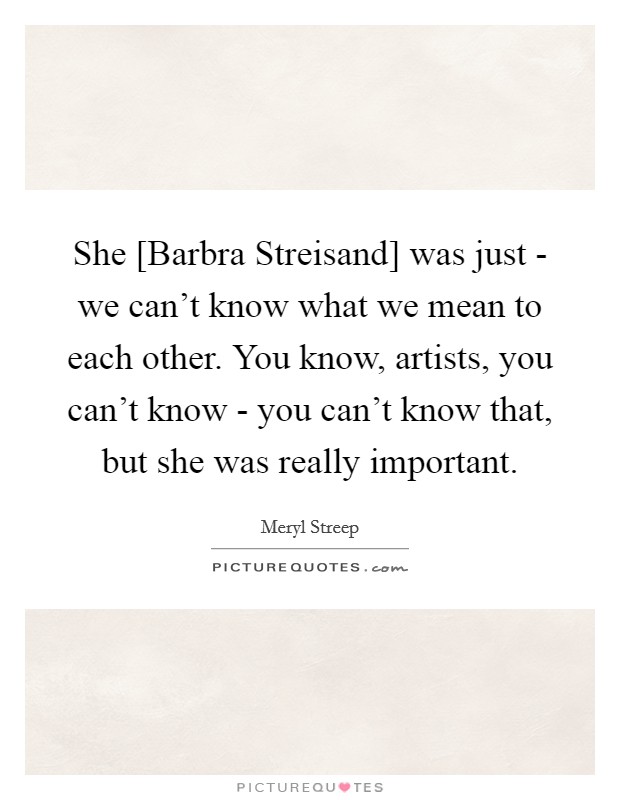 She [Barbra Streisand] was just - we can't know what we mean to each other. You know, artists, you can't know - you can't know that, but she was really important. Picture Quote #1
