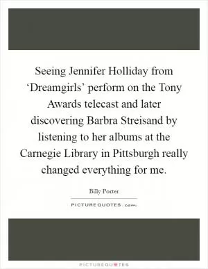 Seeing Jennifer Holliday from ‘Dreamgirls’ perform on the Tony Awards telecast and later discovering Barbra Streisand by listening to her albums at the Carnegie Library in Pittsburgh really changed everything for me Picture Quote #1