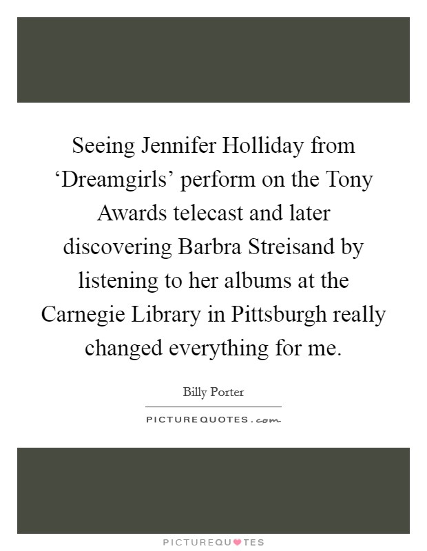 Seeing Jennifer Holliday from ‘Dreamgirls' perform on the Tony Awards telecast and later discovering Barbra Streisand by listening to her albums at the Carnegie Library in Pittsburgh really changed everything for me. Picture Quote #1