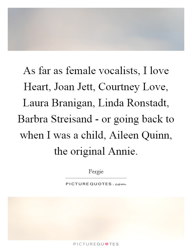 As far as female vocalists, I love Heart, Joan Jett, Courtney Love, Laura Branigan, Linda Ronstadt, Barbra Streisand - or going back to when I was a child, Aileen Quinn, the original Annie. Picture Quote #1