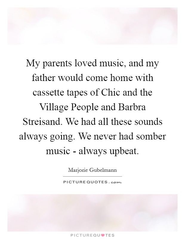 My parents loved music, and my father would come home with cassette tapes of Chic and the Village People and Barbra Streisand. We had all these sounds always going. We never had somber music - always upbeat. Picture Quote #1