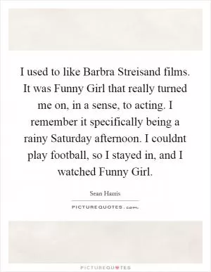 I used to like Barbra Streisand films. It was Funny Girl that really turned me on, in a sense, to acting. I remember it specifically being a rainy Saturday afternoon. I couldnt play football, so I stayed in, and I watched Funny Girl Picture Quote #1