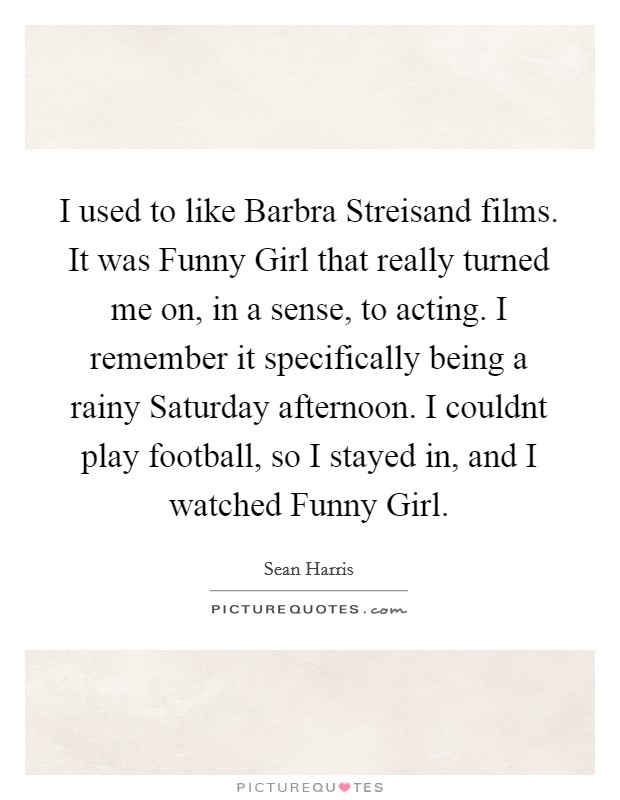 I used to like Barbra Streisand films. It was Funny Girl that really turned me on, in a sense, to acting. I remember it specifically being a rainy Saturday afternoon. I couldnt play football, so I stayed in, and I watched Funny Girl. Picture Quote #1