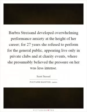 Barbra Streisand developed overwhelming performance anxiety at the height of her career; for 27 years she refused to perform for the general public, appearing live only in private clubs and at charity events, where she presumably believed the pressure on her was less intense Picture Quote #1