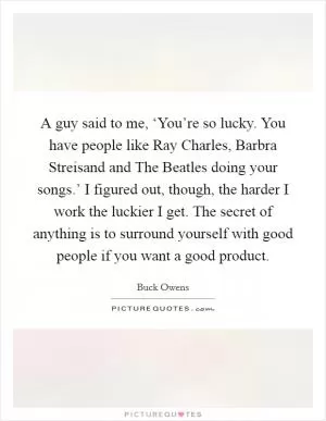 A guy said to me, ‘You’re so lucky. You have people like Ray Charles, Barbra Streisand and The Beatles doing your songs.’ I figured out, though, the harder I work the luckier I get. The secret of anything is to surround yourself with good people if you want a good product Picture Quote #1