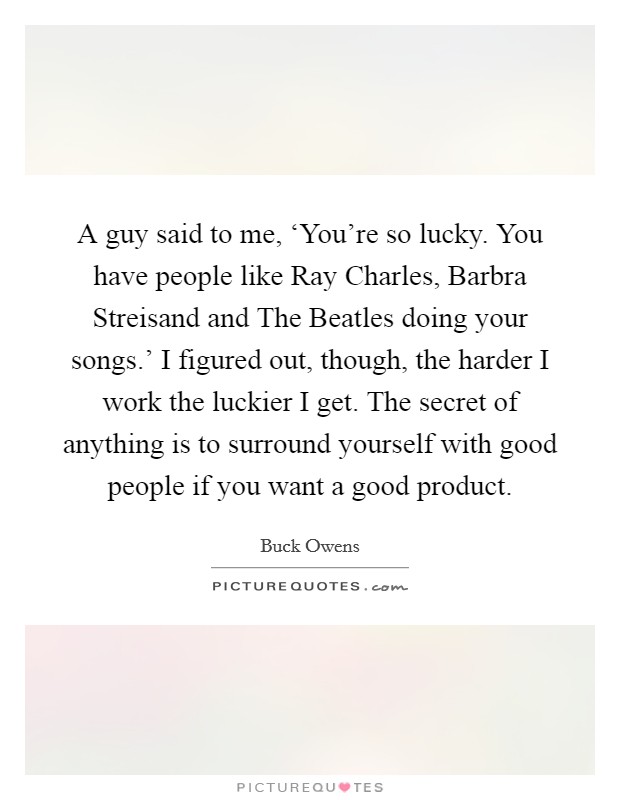 A guy said to me, ‘You're so lucky. You have people like Ray Charles, Barbra Streisand and The Beatles doing your songs.' I figured out, though, the harder I work the luckier I get. The secret of anything is to surround yourself with good people if you want a good product. Picture Quote #1