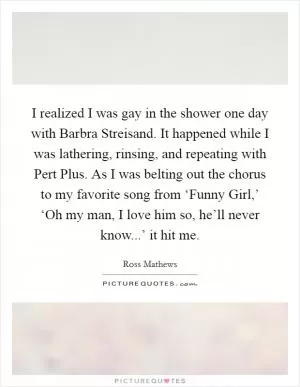 I realized I was gay in the shower one day with Barbra Streisand. It happened while I was lathering, rinsing, and repeating with Pert Plus. As I was belting out the chorus to my favorite song from ‘Funny Girl,’ ‘Oh my man, I love him so, he’ll never know...’ it hit me Picture Quote #1