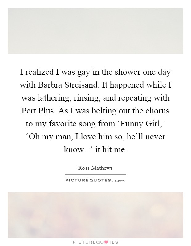 I realized I was gay in the shower one day with Barbra Streisand. It happened while I was lathering, rinsing, and repeating with Pert Plus. As I was belting out the chorus to my favorite song from ‘Funny Girl,' ‘Oh my man, I love him so, he'll never know...' it hit me. Picture Quote #1