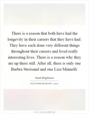 There is a reason that both have had the longevity in their careers that they have had. They have each done very different things throughout their careers and lived really interesting lives. There is a reason why they are up there still. After all, there is only one Barbra Streisand and one Liza Minnelli Picture Quote #1