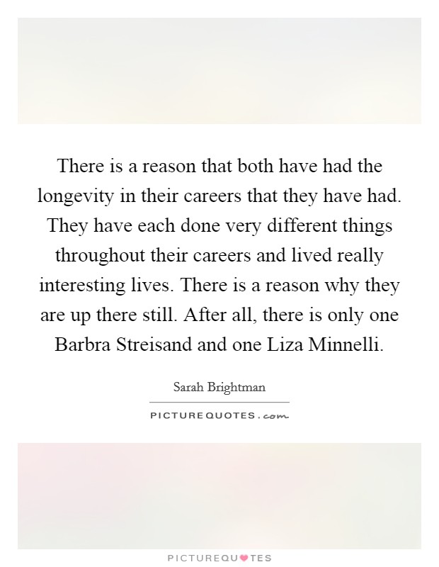 There is a reason that both have had the longevity in their careers that they have had. They have each done very different things throughout their careers and lived really interesting lives. There is a reason why they are up there still. After all, there is only one Barbra Streisand and one Liza Minnelli. Picture Quote #1