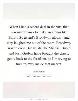 When I had a record deal in the  90s, that was my dream - to make an album like Barbra Streisand’s Broadway album - and they laughed me out of the room. Broadway wasn’t cool. But artists like Michael Buble and Josh Groban have brought the classic genre back to the forefront, so I’m trying to find my way inside that market Picture Quote #1
