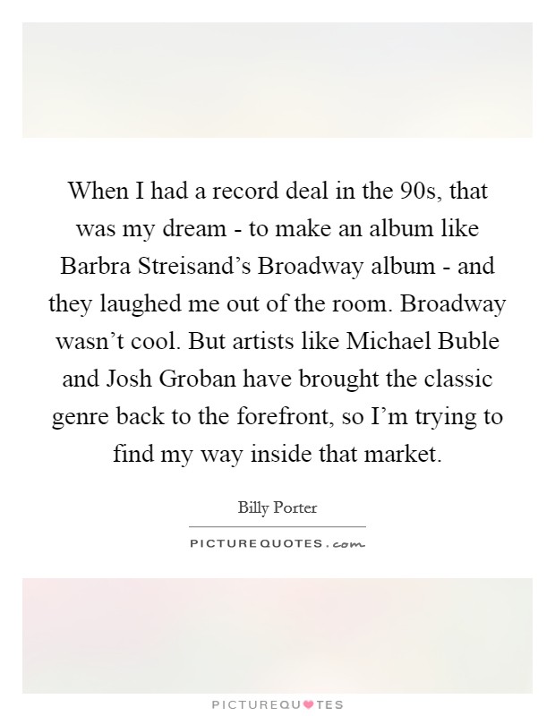 When I had a record deal in the  90s, that was my dream - to make an album like Barbra Streisand's Broadway album - and they laughed me out of the room. Broadway wasn't cool. But artists like Michael Buble and Josh Groban have brought the classic genre back to the forefront, so I'm trying to find my way inside that market. Picture Quote #1