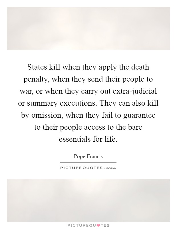 States kill when they apply the death penalty, when they send their people to war, or when they carry out extra-judicial or summary executions. They can also kill by omission, when they fail to guarantee to their people access to the bare essentials for life. Picture Quote #1