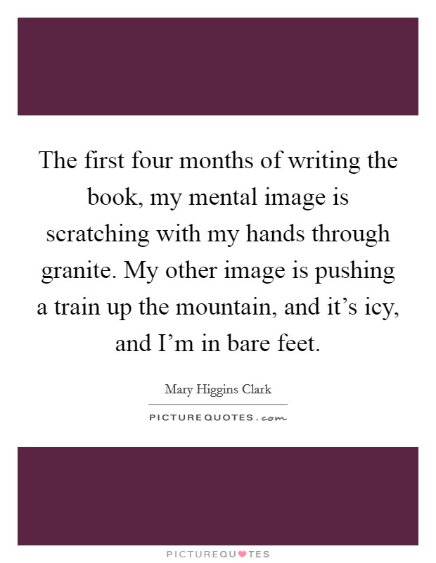 The first four months of writing the book, my mental image is scratching with my hands through granite. My other image is pushing a train up the mountain, and it's icy, and I'm in bare feet. Picture Quote #1