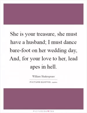 She is your treasure, she must have a husband; I must dance bare-foot on her wedding day, And, for your love to her, lead apes in hell Picture Quote #1