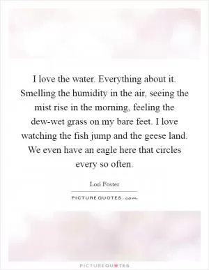 I love the water. Everything about it. Smelling the humidity in the air, seeing the mist rise in the morning, feeling the dew-wet grass on my bare feet. I love watching the fish jump and the geese land. We even have an eagle here that circles every so often Picture Quote #1