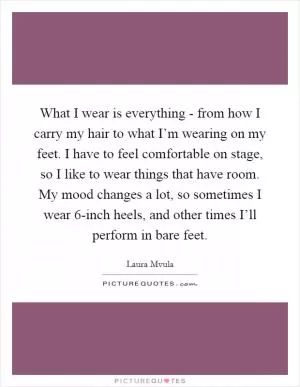 What I wear is everything - from how I carry my hair to what I’m wearing on my feet. I have to feel comfortable on stage, so I like to wear things that have room. My mood changes a lot, so sometimes I wear 6-inch heels, and other times I’ll perform in bare feet Picture Quote #1