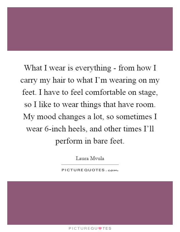 What I wear is everything - from how I carry my hair to what I'm wearing on my feet. I have to feel comfortable on stage, so I like to wear things that have room. My mood changes a lot, so sometimes I wear 6-inch heels, and other times I'll perform in bare feet. Picture Quote #1