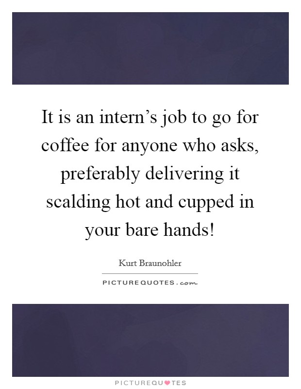 It is an intern's job to go for coffee for anyone who asks, preferably delivering it scalding hot and cupped in your bare hands! Picture Quote #1