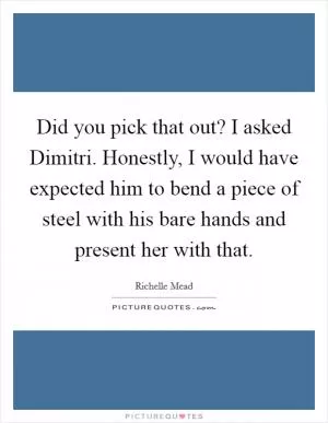 Did you pick that out? I asked Dimitri. Honestly, I would have expected him to bend a piece of steel with his bare hands and present her with that Picture Quote #1